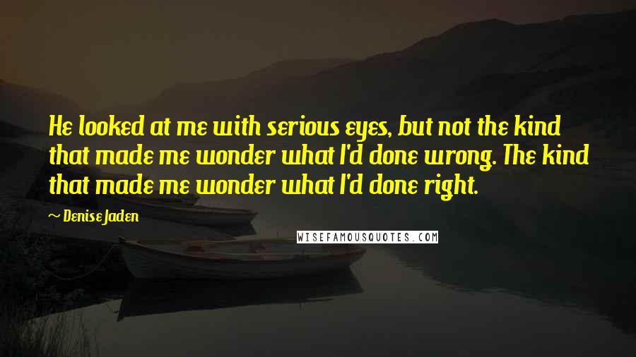 Denise Jaden Quotes: He looked at me with serious eyes, but not the kind that made me wonder what I'd done wrong. The kind that made me wonder what I'd done right.