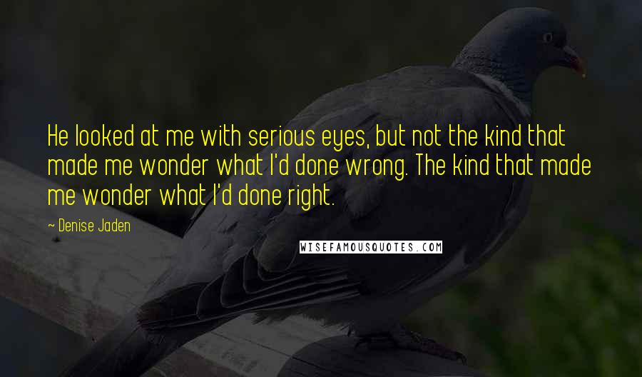 Denise Jaden Quotes: He looked at me with serious eyes, but not the kind that made me wonder what I'd done wrong. The kind that made me wonder what I'd done right.