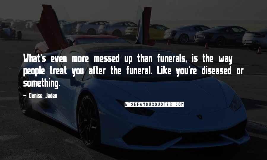 Denise Jaden Quotes: What's even more messed up than funerals, is the way people treat you after the funeral. Like you're diseased or something.