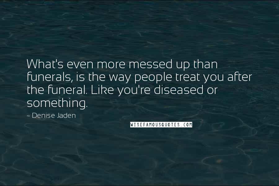 Denise Jaden Quotes: What's even more messed up than funerals, is the way people treat you after the funeral. Like you're diseased or something.