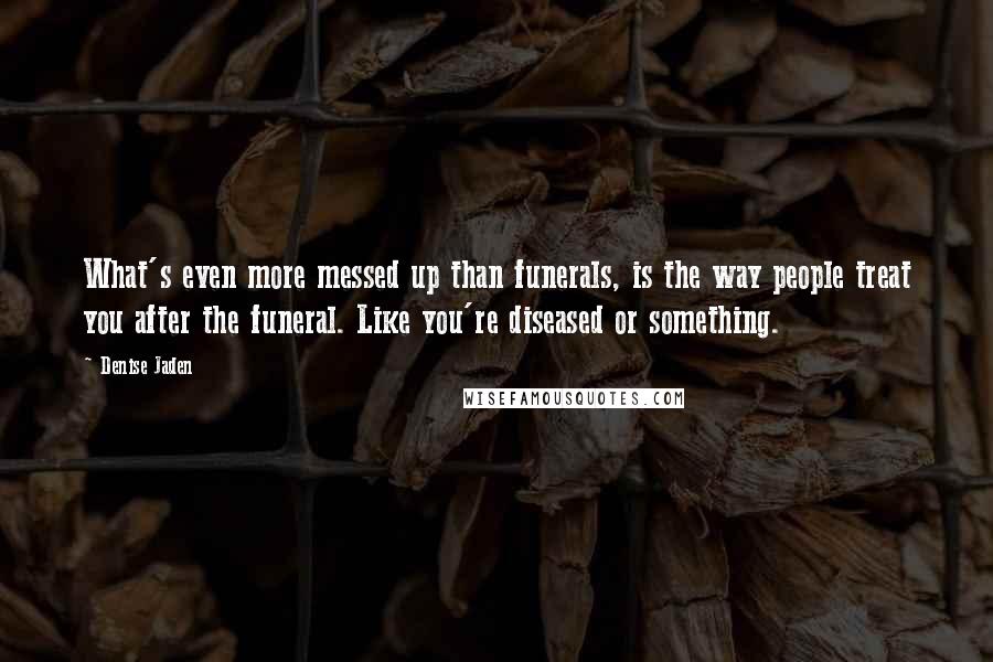 Denise Jaden Quotes: What's even more messed up than funerals, is the way people treat you after the funeral. Like you're diseased or something.