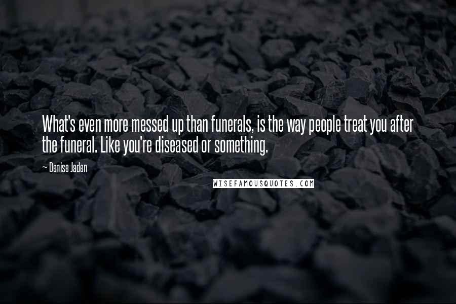 Denise Jaden Quotes: What's even more messed up than funerals, is the way people treat you after the funeral. Like you're diseased or something.