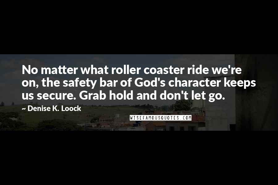 Denise K. Loock Quotes: No matter what roller coaster ride we're on, the safety bar of God's character keeps us secure. Grab hold and don't let go.