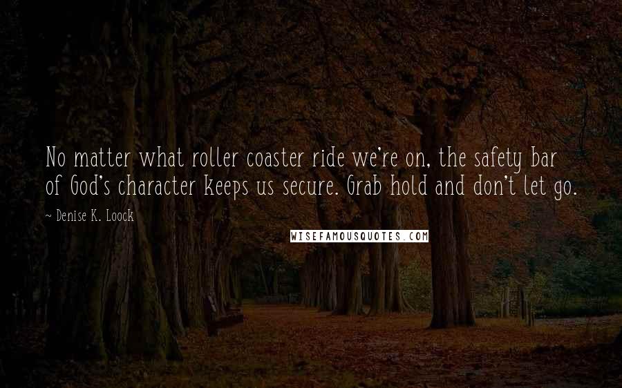 Denise K. Loock Quotes: No matter what roller coaster ride we're on, the safety bar of God's character keeps us secure. Grab hold and don't let go.