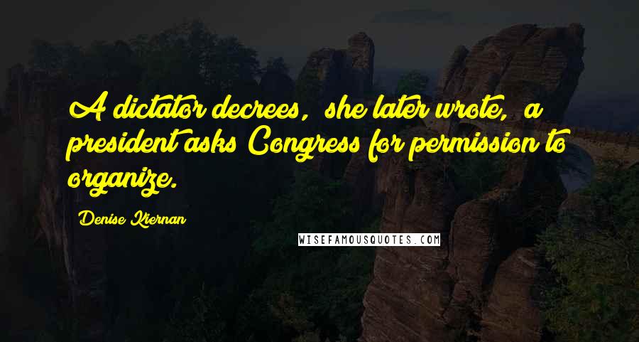 Denise Kiernan Quotes: A dictator decrees," she later wrote, "a president asks Congress for permission to organize.