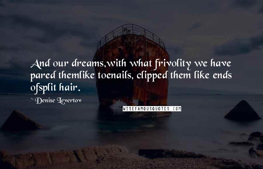 Denise Levertov Quotes: And our dreams,with what frivolity we have pared themlike toenails, clipped them like ends ofsplit hair.