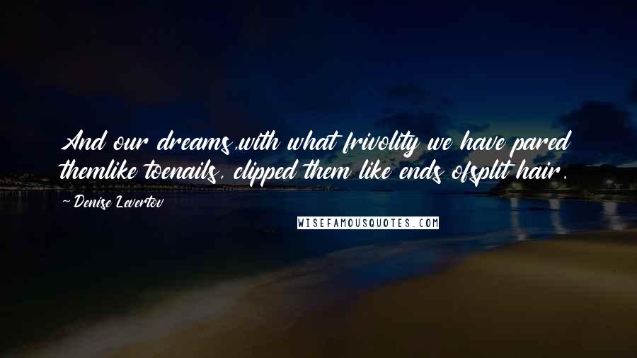 Denise Levertov Quotes: And our dreams,with what frivolity we have pared themlike toenails, clipped them like ends ofsplit hair.