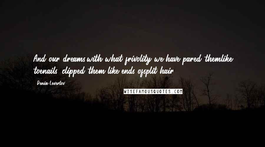 Denise Levertov Quotes: And our dreams,with what frivolity we have pared themlike toenails, clipped them like ends ofsplit hair.