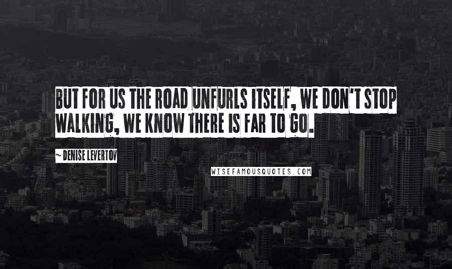 Denise Levertov Quotes: But for us the road unfurls itself, we don't stop walking, we know there is far to go.