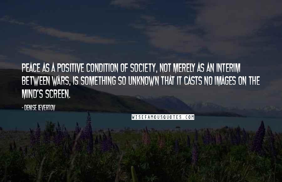 Denise Levertov Quotes: Peace as a positive condition of society, not merely as an interim between wars, is something so unknown that it casts no images on the mind's screen.