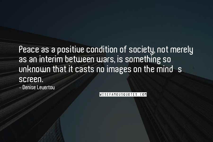 Denise Levertov Quotes: Peace as a positive condition of society, not merely as an interim between wars, is something so unknown that it casts no images on the mind's screen.