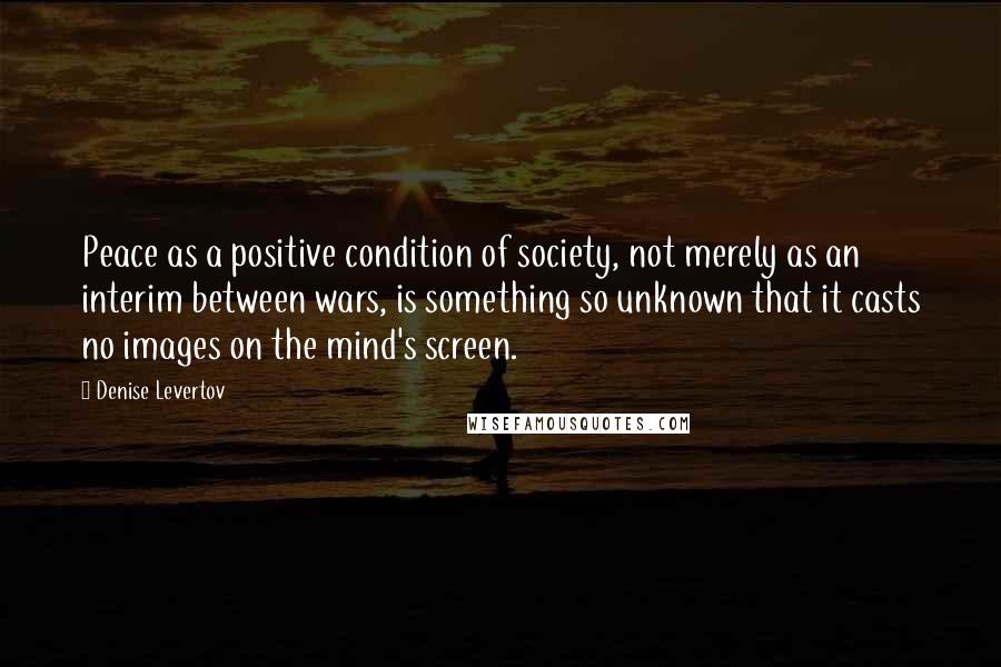 Denise Levertov Quotes: Peace as a positive condition of society, not merely as an interim between wars, is something so unknown that it casts no images on the mind's screen.