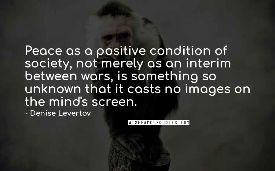 Denise Levertov Quotes: Peace as a positive condition of society, not merely as an interim between wars, is something so unknown that it casts no images on the mind's screen.