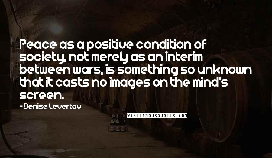 Denise Levertov Quotes: Peace as a positive condition of society, not merely as an interim between wars, is something so unknown that it casts no images on the mind's screen.