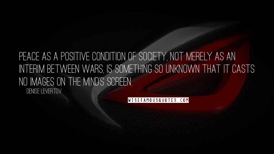 Denise Levertov Quotes: Peace as a positive condition of society, not merely as an interim between wars, is something so unknown that it casts no images on the mind's screen.