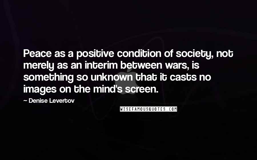 Denise Levertov Quotes: Peace as a positive condition of society, not merely as an interim between wars, is something so unknown that it casts no images on the mind's screen.