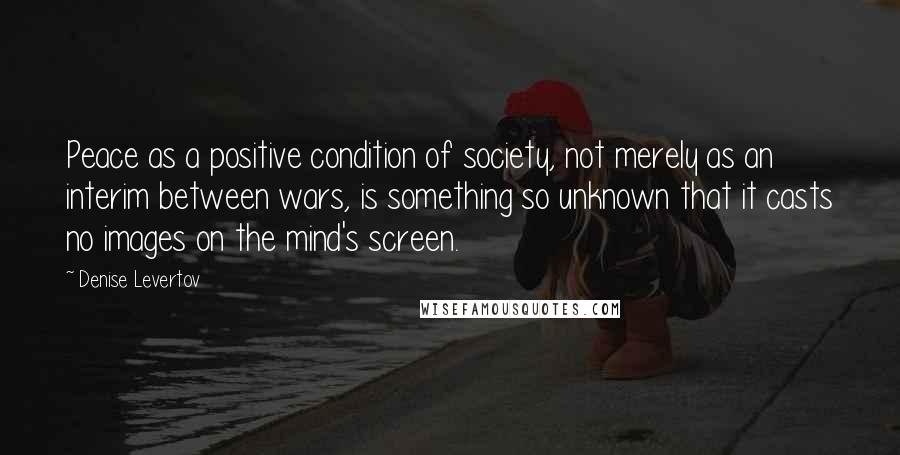 Denise Levertov Quotes: Peace as a positive condition of society, not merely as an interim between wars, is something so unknown that it casts no images on the mind's screen.