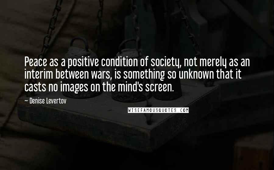 Denise Levertov Quotes: Peace as a positive condition of society, not merely as an interim between wars, is something so unknown that it casts no images on the mind's screen.