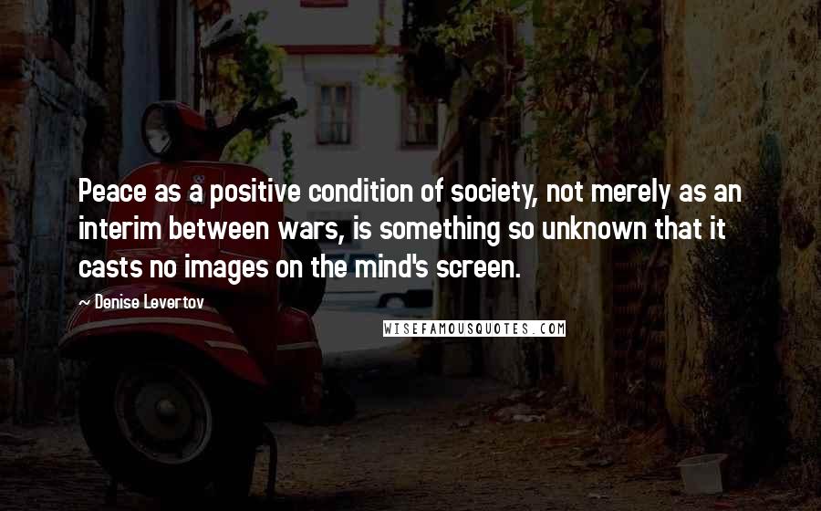 Denise Levertov Quotes: Peace as a positive condition of society, not merely as an interim between wars, is something so unknown that it casts no images on the mind's screen.