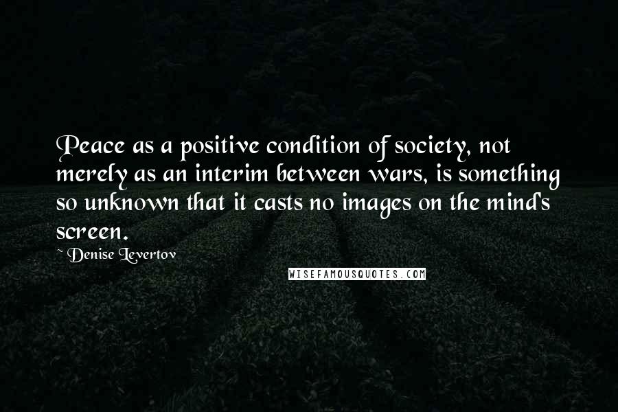 Denise Levertov Quotes: Peace as a positive condition of society, not merely as an interim between wars, is something so unknown that it casts no images on the mind's screen.