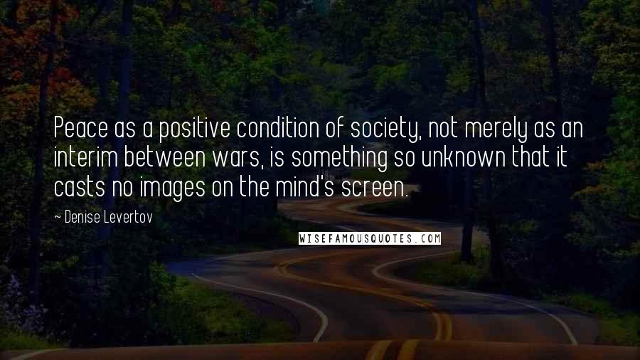 Denise Levertov Quotes: Peace as a positive condition of society, not merely as an interim between wars, is something so unknown that it casts no images on the mind's screen.