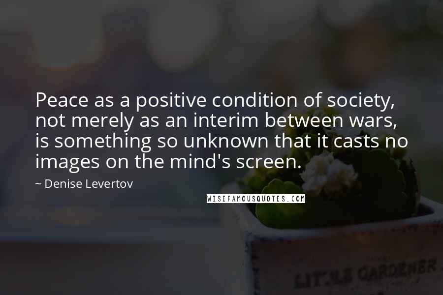 Denise Levertov Quotes: Peace as a positive condition of society, not merely as an interim between wars, is something so unknown that it casts no images on the mind's screen.