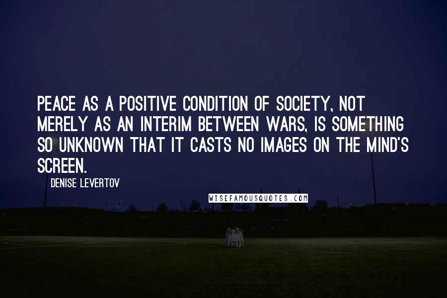 Denise Levertov Quotes: Peace as a positive condition of society, not merely as an interim between wars, is something so unknown that it casts no images on the mind's screen.