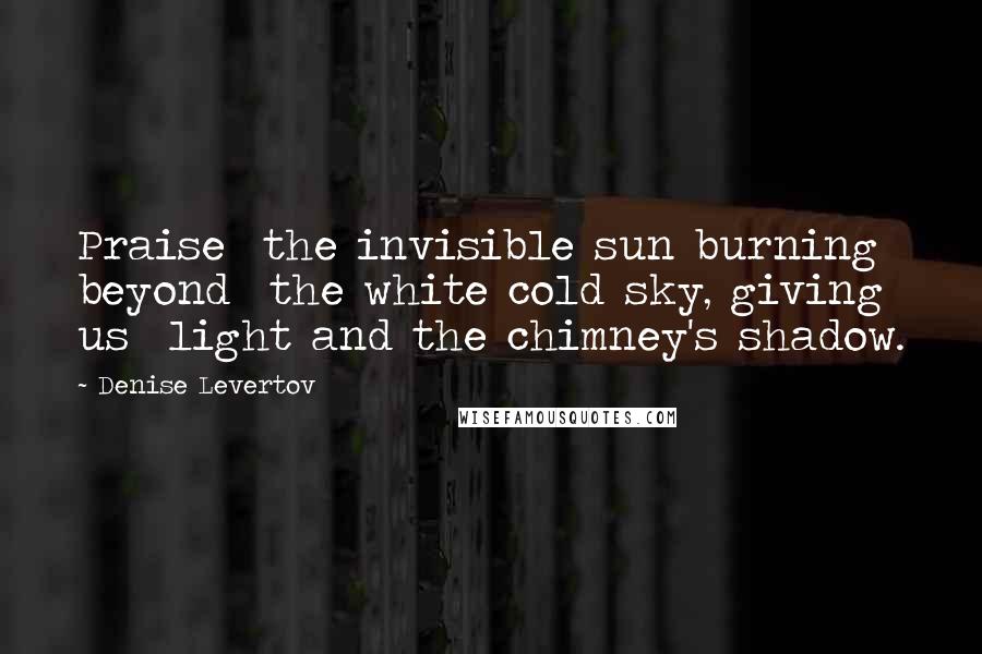 Denise Levertov Quotes: Praise  the invisible sun burning beyond  the white cold sky, giving us  light and the chimney's shadow.