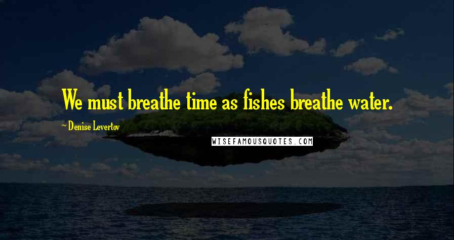 Denise Levertov Quotes: We must breathe time as fishes breathe water.