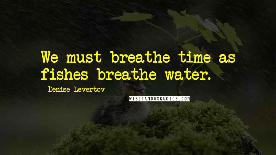 Denise Levertov Quotes: We must breathe time as fishes breathe water.