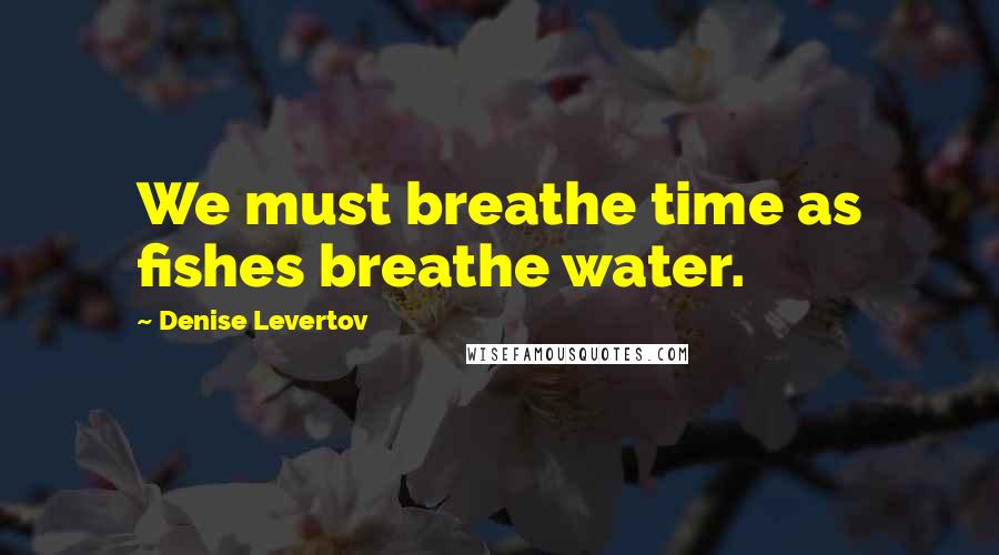 Denise Levertov Quotes: We must breathe time as fishes breathe water.