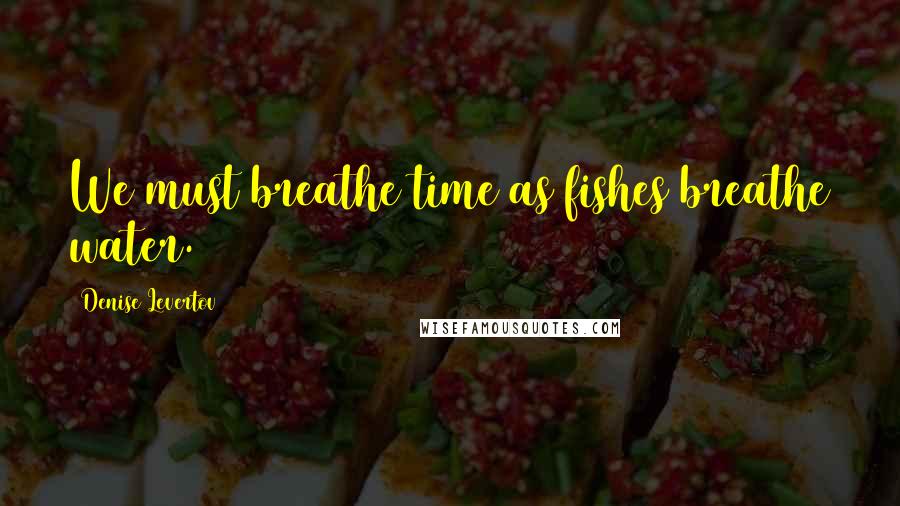 Denise Levertov Quotes: We must breathe time as fishes breathe water.