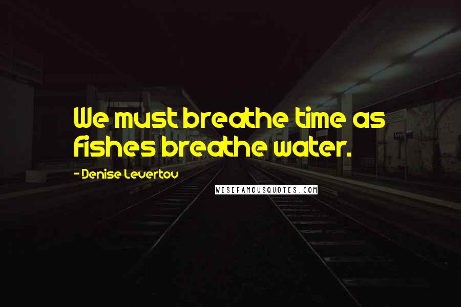 Denise Levertov Quotes: We must breathe time as fishes breathe water.