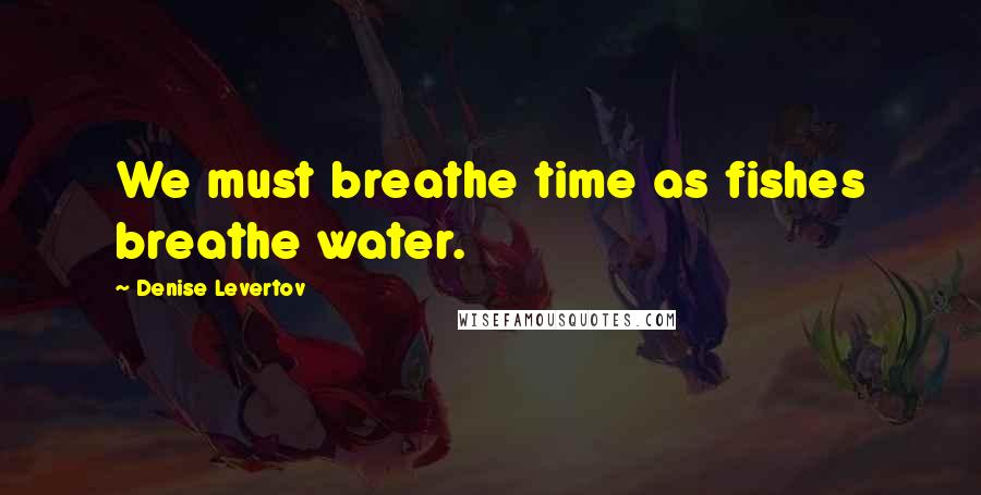 Denise Levertov Quotes: We must breathe time as fishes breathe water.