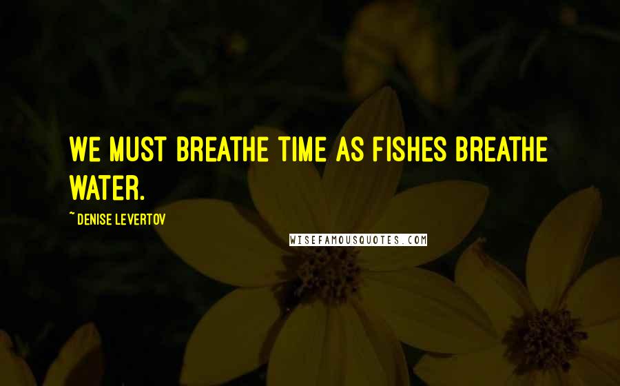 Denise Levertov Quotes: We must breathe time as fishes breathe water.