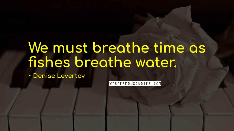 Denise Levertov Quotes: We must breathe time as fishes breathe water.