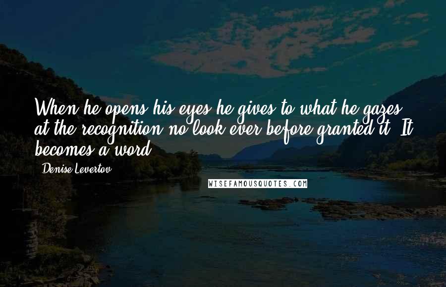 Denise Levertov Quotes: When he opens his eyes he gives to what he gazes at the recognition no look ever before granted it. It becomes a word.