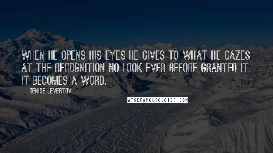 Denise Levertov Quotes: When he opens his eyes he gives to what he gazes at the recognition no look ever before granted it. It becomes a word.