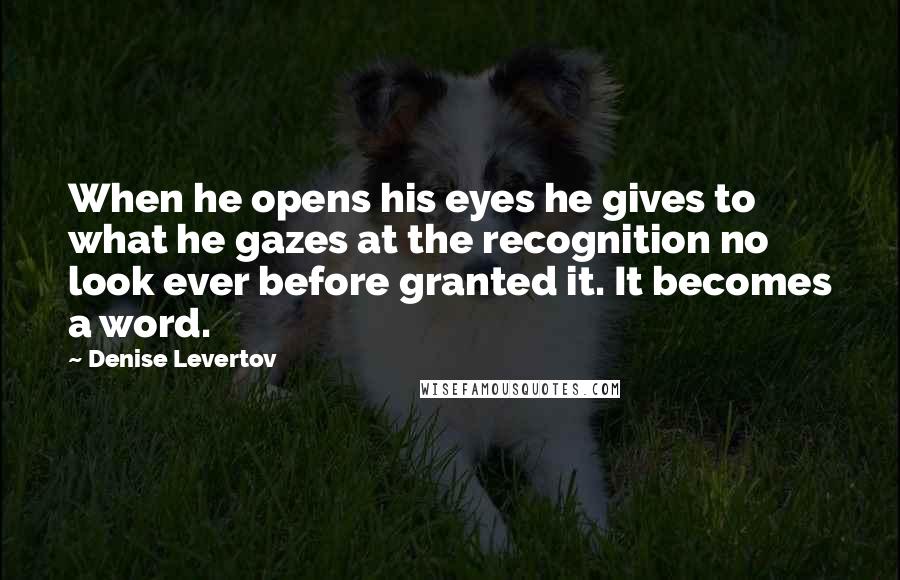 Denise Levertov Quotes: When he opens his eyes he gives to what he gazes at the recognition no look ever before granted it. It becomes a word.