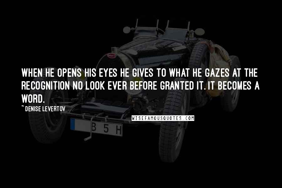 Denise Levertov Quotes: When he opens his eyes he gives to what he gazes at the recognition no look ever before granted it. It becomes a word.