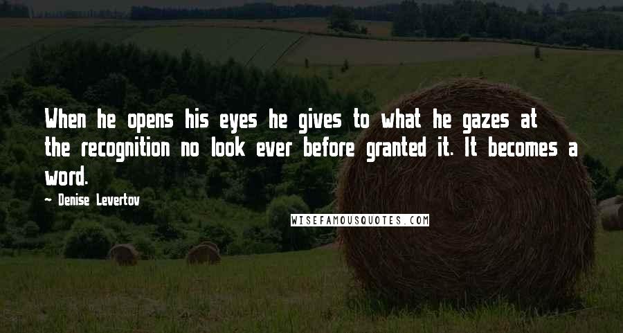 Denise Levertov Quotes: When he opens his eyes he gives to what he gazes at the recognition no look ever before granted it. It becomes a word.