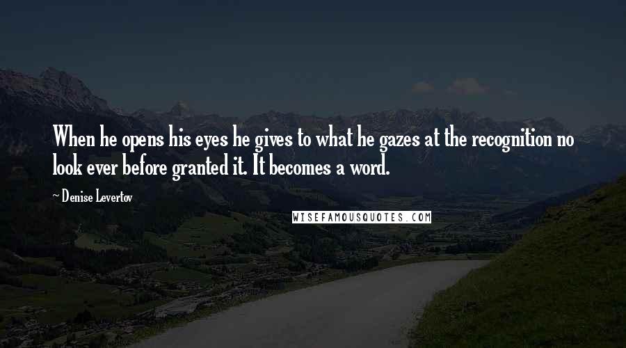 Denise Levertov Quotes: When he opens his eyes he gives to what he gazes at the recognition no look ever before granted it. It becomes a word.