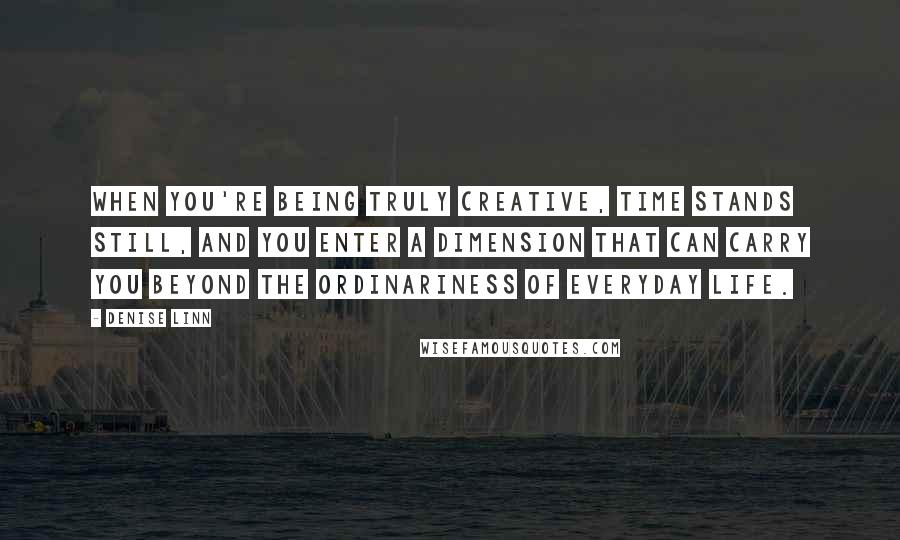 Denise Linn Quotes: When you're being truly creative, time stands still, and you enter a dimension that can carry you beyond the ordinariness of everyday life.