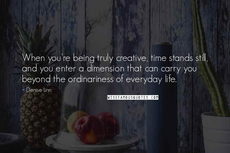 Denise Linn Quotes: When you're being truly creative, time stands still, and you enter a dimension that can carry you beyond the ordinariness of everyday life.