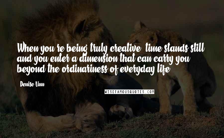 Denise Linn Quotes: When you're being truly creative, time stands still, and you enter a dimension that can carry you beyond the ordinariness of everyday life.