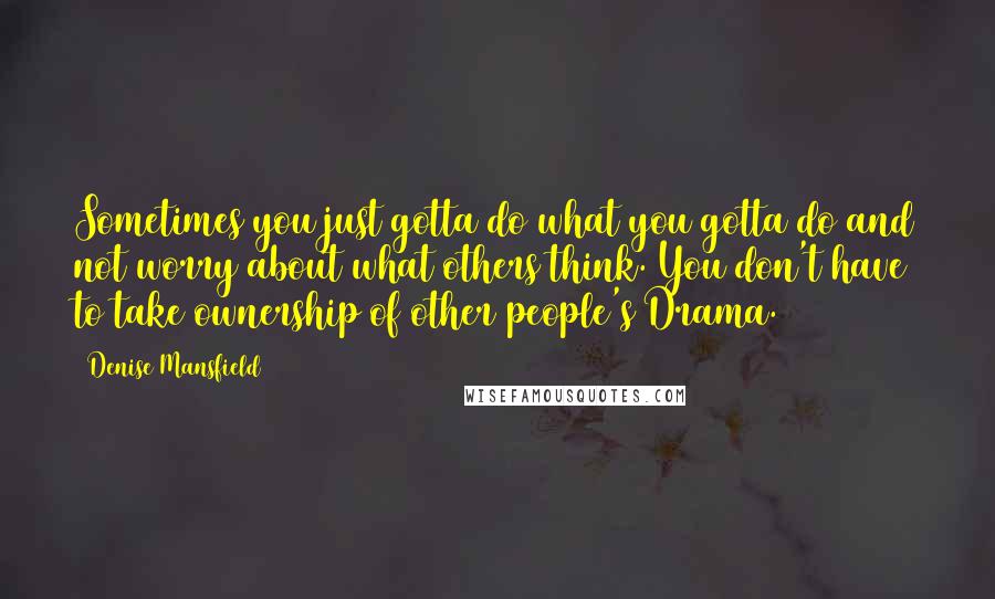 Denise Mansfield Quotes: Sometimes you just gotta do what you gotta do and not worry about what others think. You don't have to take ownership of other people's Drama.