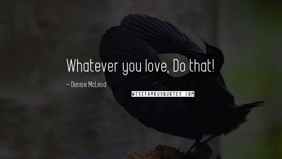 Denise McLeod Quotes: Whatever you love, Do that!