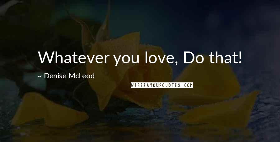 Denise McLeod Quotes: Whatever you love, Do that!