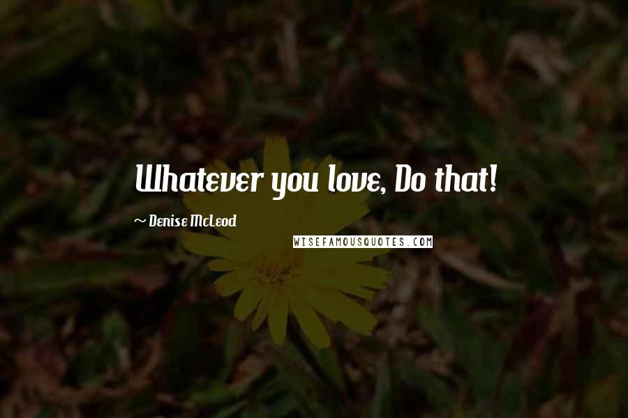 Denise McLeod Quotes: Whatever you love, Do that!