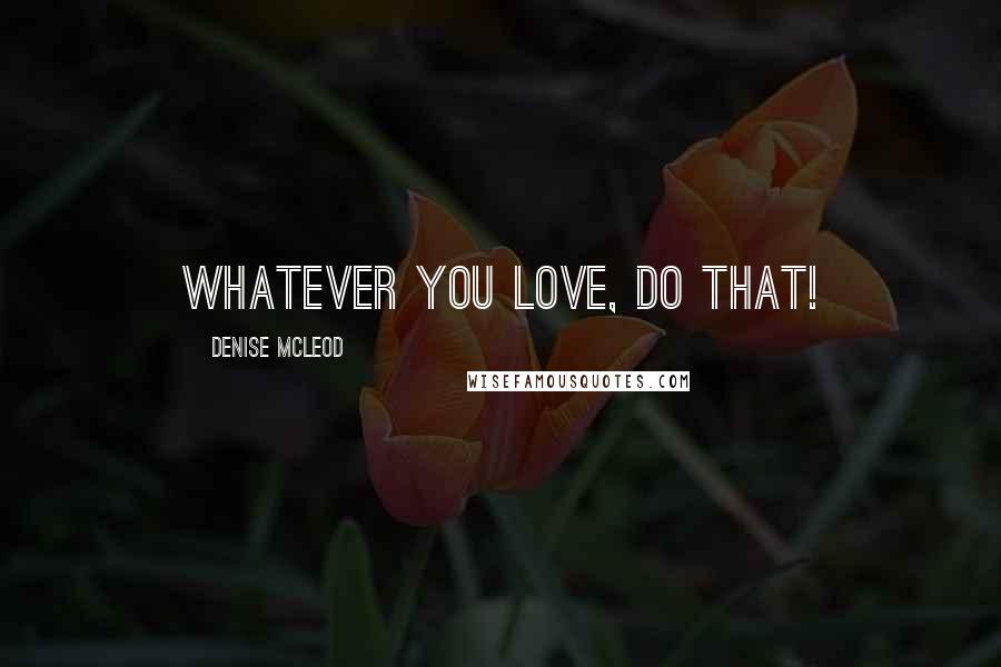 Denise McLeod Quotes: Whatever you love, Do that!